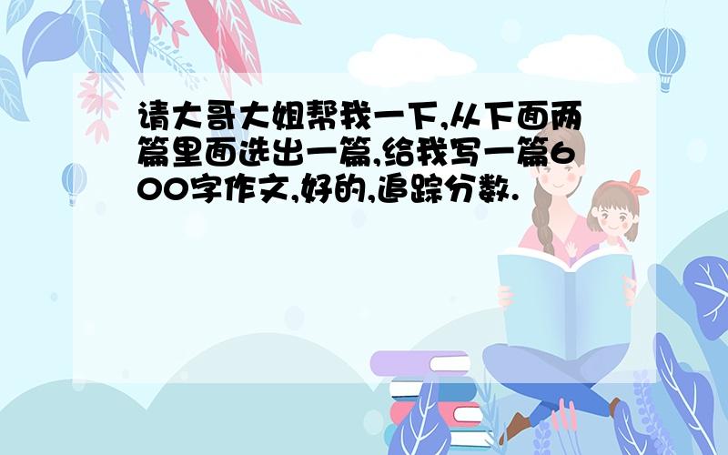 请大哥大姐帮我一下,从下面两篇里面选出一篇,给我写一篇600字作文,好的,追踪分数.