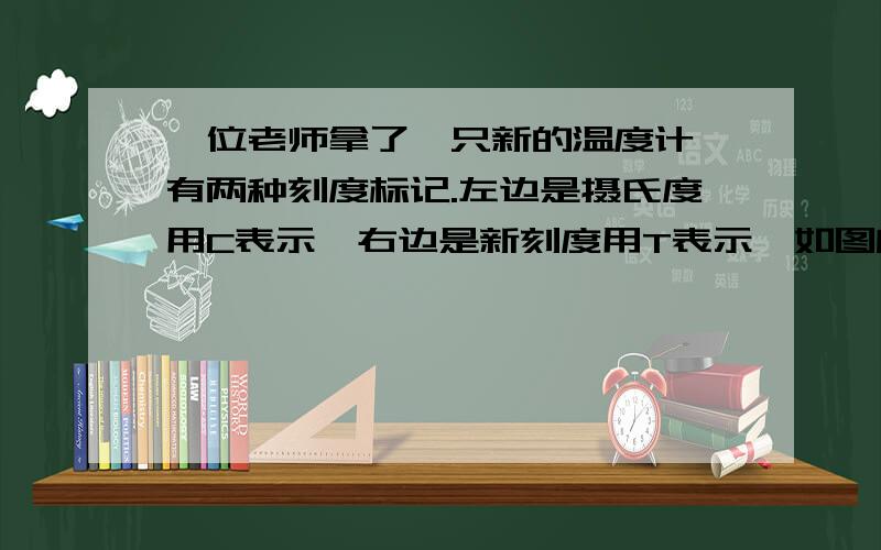 一位老师拿了一只新的温度计,有两种刻度标记.左边是摄氏度用C表示,右边是新刻度用T表示,如图所示,沸