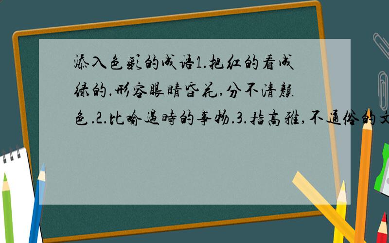 添入色彩的成语1．把红的看成绿的．形容眼睛昏花,分不清颜色．2．比喻过时的事物．3．指高雅,不通俗的文学艺术．4.比喻一