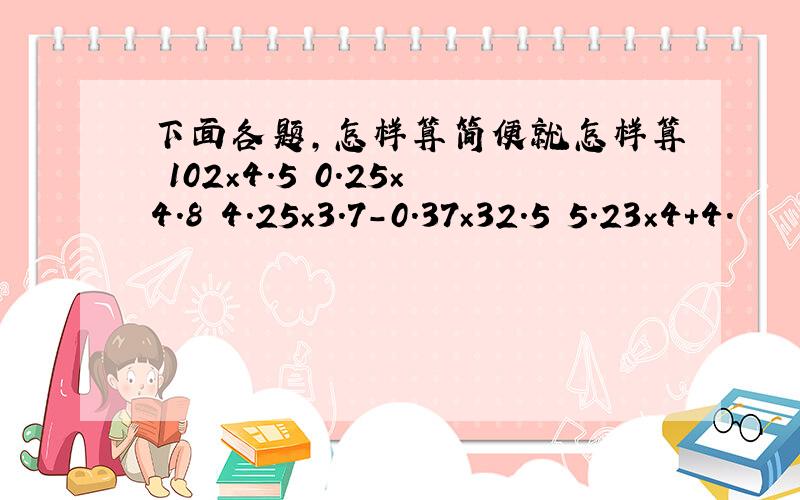 下面各题，怎样算简便就怎样算 102×4.5 0.25×4.8 4.25×3.7-0.37×32.5 5.23×4+4.