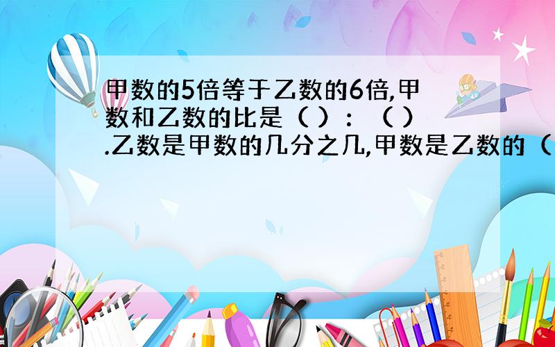 甲数的5倍等于乙数的6倍,甲数和乙数的比是（ ）：（ ）.乙数是甲数的几分之几,甲数是乙数的（ ）倍.