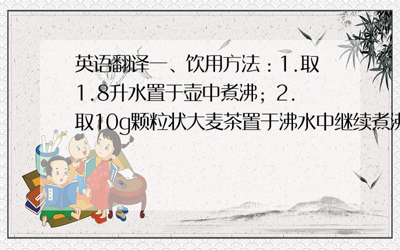 英语翻译一、饮用方法：1.取1.8升水置于壶中煮沸；2.取10g颗粒状大麦茶置于沸水中继续煮沸3-5分钟；3.续煮时间到