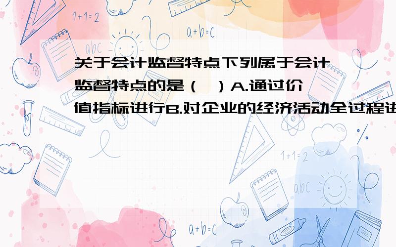 关于会计监督特点下列属于会计监督特点的是（ ）A.通过价值指标进行B.对企业的经济活动全过程进行监督C.监督依据包括合法