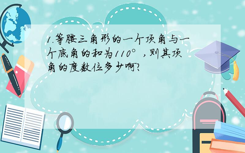 1.等腰三角形的一个顶角与一个底角的和为110°,则其顶角的度数位多少啊?