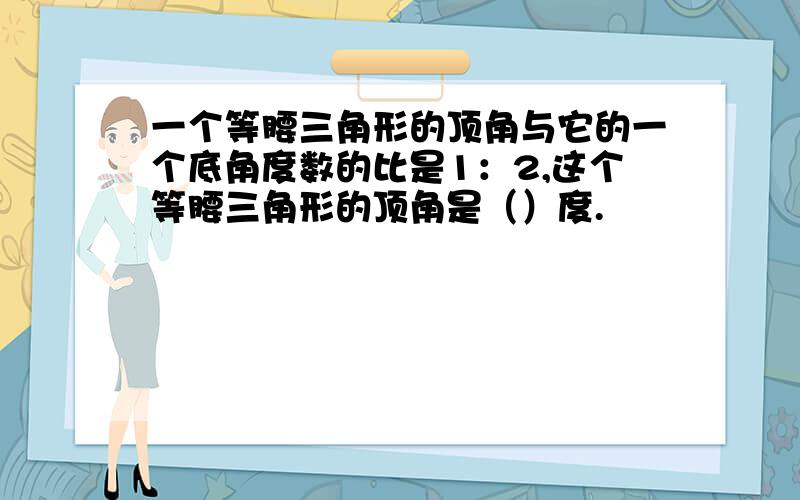 一个等腰三角形的顶角与它的一个底角度数的比是1：2,这个等腰三角形的顶角是（）度.