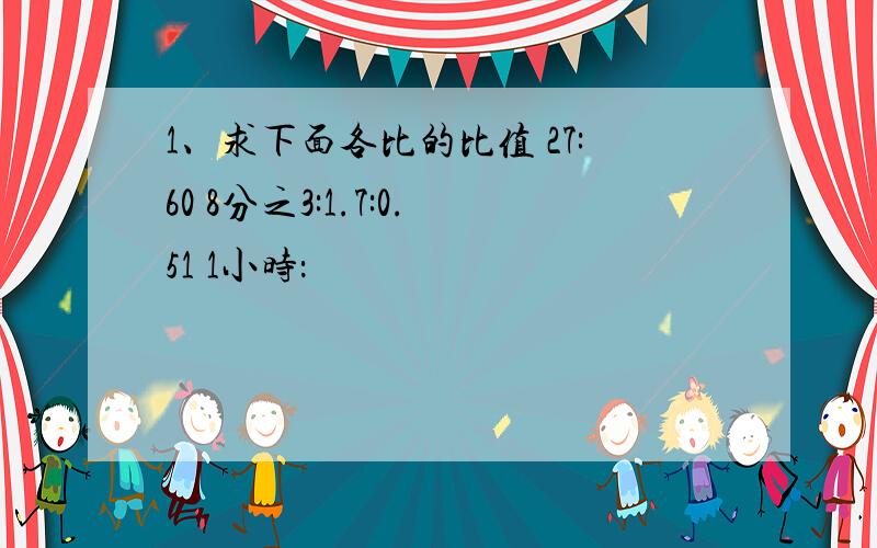 1、求下面各比的比值 27:60 8分之3:1.7:0.51 1小时：