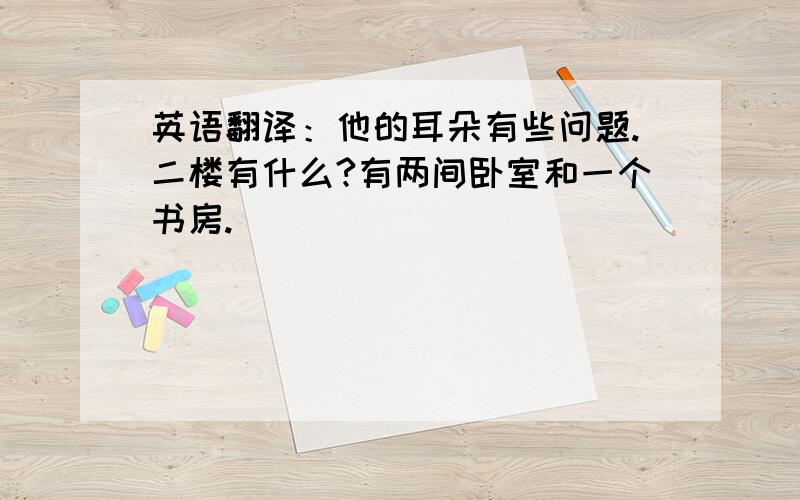 英语翻译：他的耳朵有些问题.二楼有什么?有两间卧室和一个书房.