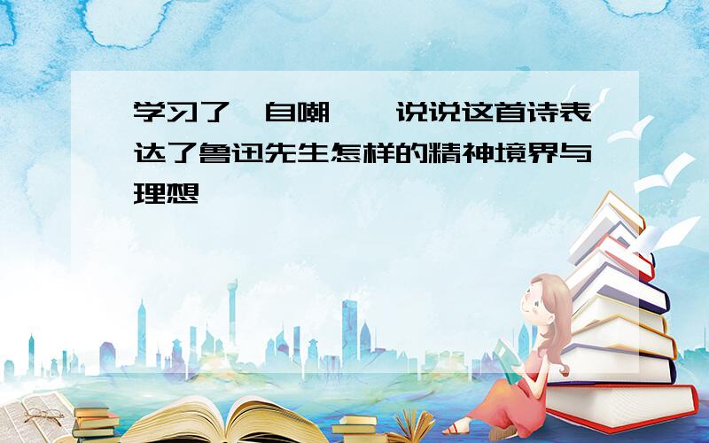 学习了《自嘲》,说说这首诗表达了鲁迅先生怎样的精神境界与理想