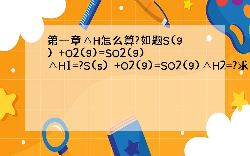 第一章△H怎么算?如题S(g）+O2(g)=SO2(g)△H1=?S(s）+O2(g)=SO2(g)△H2=?求△H1和