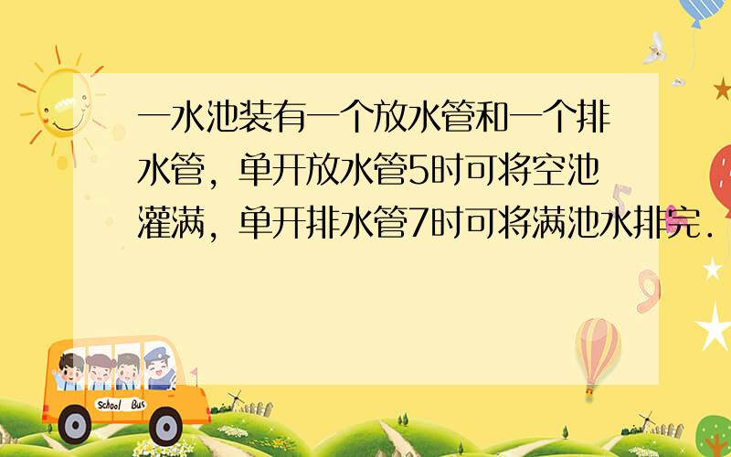 一水池装有一个放水管和一个排水管，单开放水管5时可将空池灌满，单开排水管7时可将满池水排完．如果一开始是空池，打开放水管