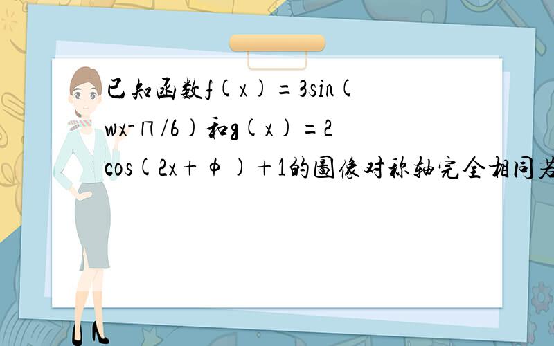 已知函数f(x)=3sin(wx-∏/6)和g(x)=2cos(2x+φ)+1的图像对称轴完全相同若x∈[0,∏/2]则