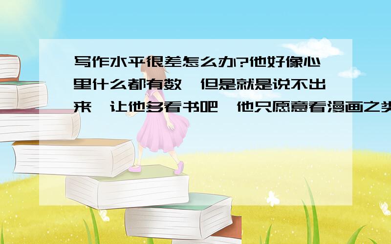 写作水平很差怎么办?他好像心里什么都有数,但是就是说不出来,让他多看书吧,他只愿意看漫画之类的书,对文字的书不感性趣,对