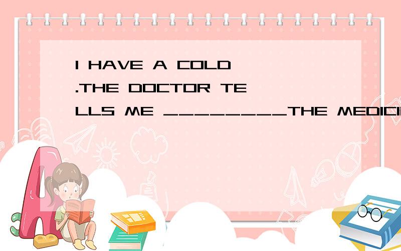 I HAVE A COLD .THE DOCTOR TELLS ME ________THE MEDICINE EVER