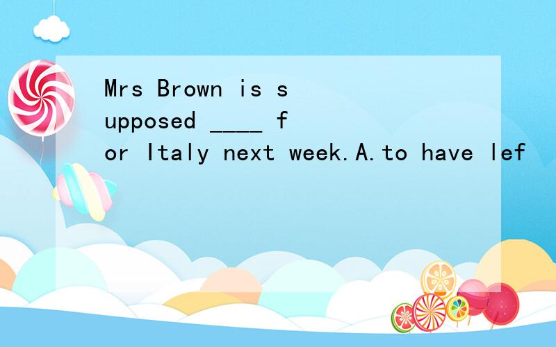 Mrs Brown is supposed ____ for Italy next week.A.to have lef