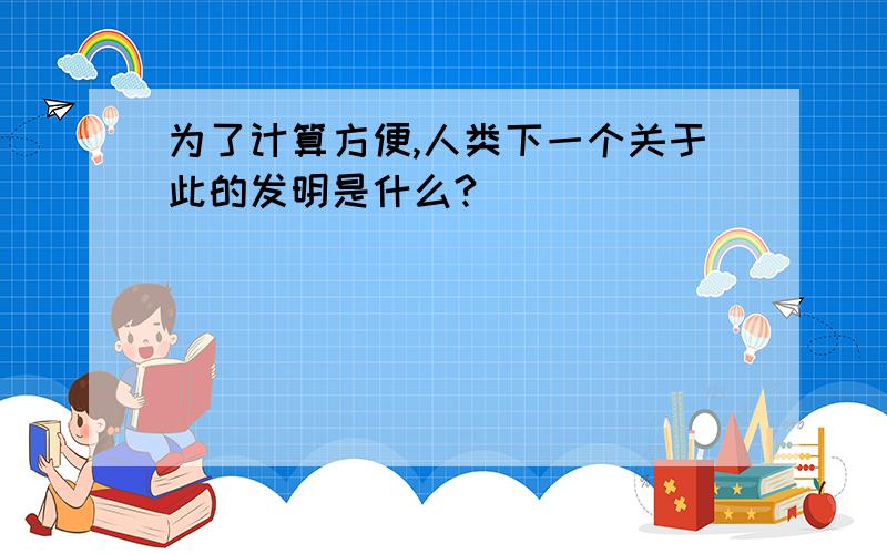 为了计算方便,人类下一个关于此的发明是什么?