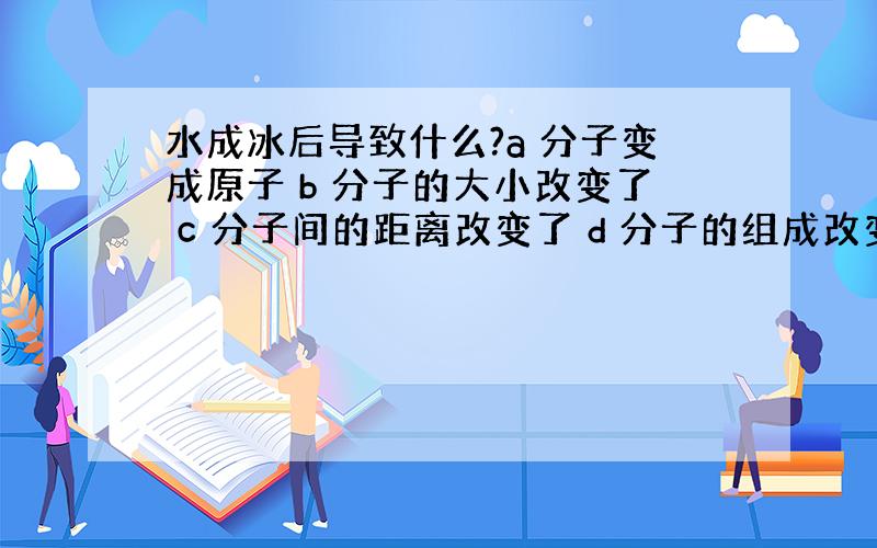 水成冰后导致什么?a 分子变成原子 b 分子的大小改变了 c 分子间的距离改变了 d 分子的组成改变了