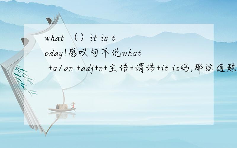 what （）it is today!感叹句不说what +a/an +adj+n+主语+谓语+it is吗,那这道题为