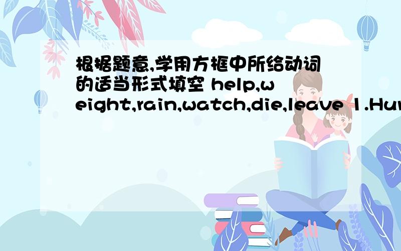 根据题意,学用方框中所给动词的适当形式填空 help,weight,rain,watch,die,leave 1.Hur