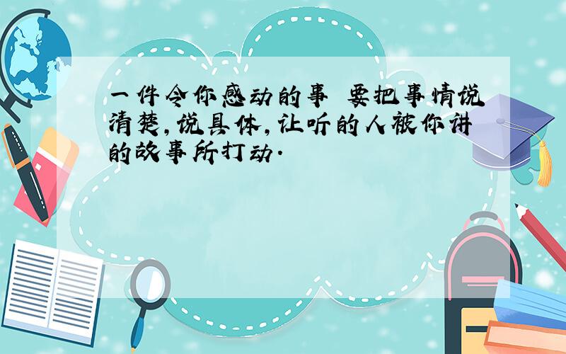 一件令你感动的事 要把事情说清楚,说具体,让听的人被你讲的故事所打动.