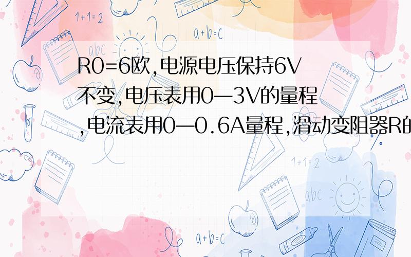 R0=6欧,电源电压保持6V不变,电压表用0—3V的量程,电流表用0—0.6A量程,滑动变阻器R的阻值为0—20欧.