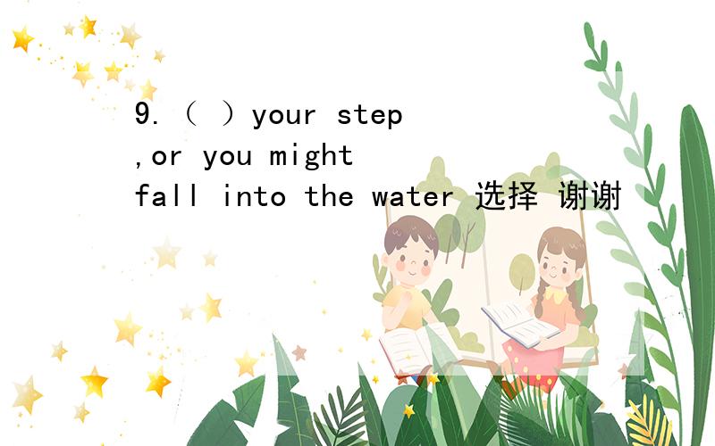 9.（ ）your step,or you might fall into the water 选择 谢谢