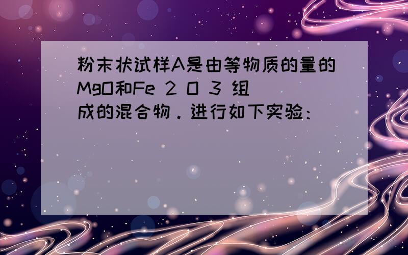 粉末状试样A是由等物质的量的MgO和Fe 2 O 3 组成的混合物。进行如下实验：