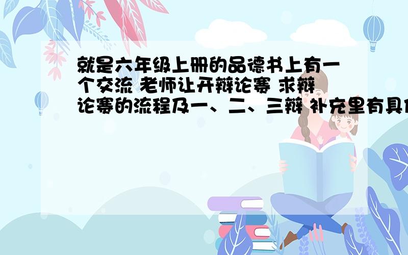 就是六年级上册的品德书上有一个交流 老师让开辩论赛 求辩论赛的流程及一、二、三辩 补充里有具体的.