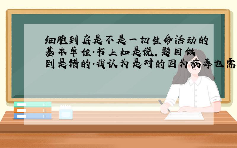 细胞到底是不是一切生命活动的基本单位.书上如是说,题目做到是错的.我认为是对的因为病毒也需要细胞才能生存.