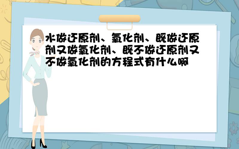 水做还原剂、氧化剂、既做还原剂又做氧化剂、既不做还原剂又不做氧化剂的方程式有什么啊