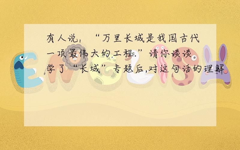 有人说：“万里长城是我国古代一项最伟大的工程.”请你谈谈学了“长城”专题后,对这句话的理解