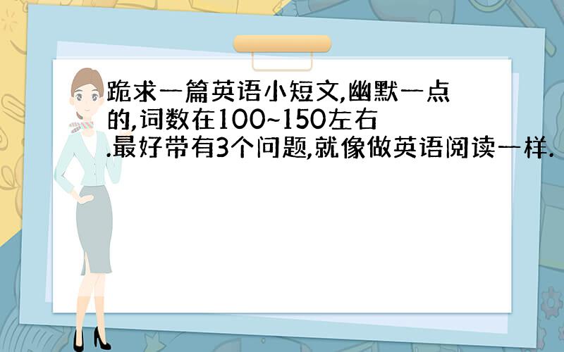 跪求一篇英语小短文,幽默一点的,词数在100~150左右.最好带有3个问题,就像做英语阅读一样.