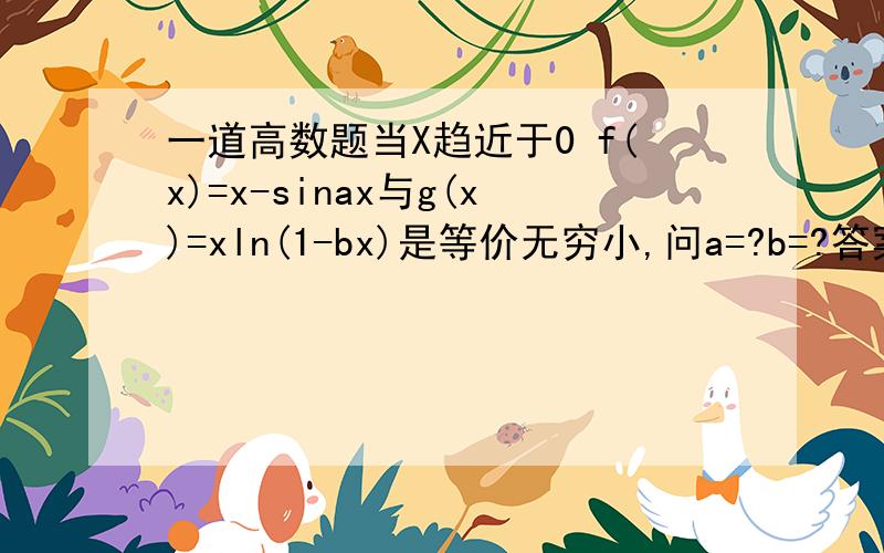 一道高数题当X趋近于0 f(x)=x-sinax与g(x)=xln(1-bx)是等价无穷小,问a=?b=?答案是a=1