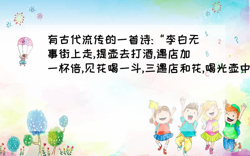 有古代流传的一首诗:“李白无事街上走,提壶去打酒,遇店加一杯倍,见花喝一斗,三遇店和花,喝光壶中酒.”试问李白壶中原有几