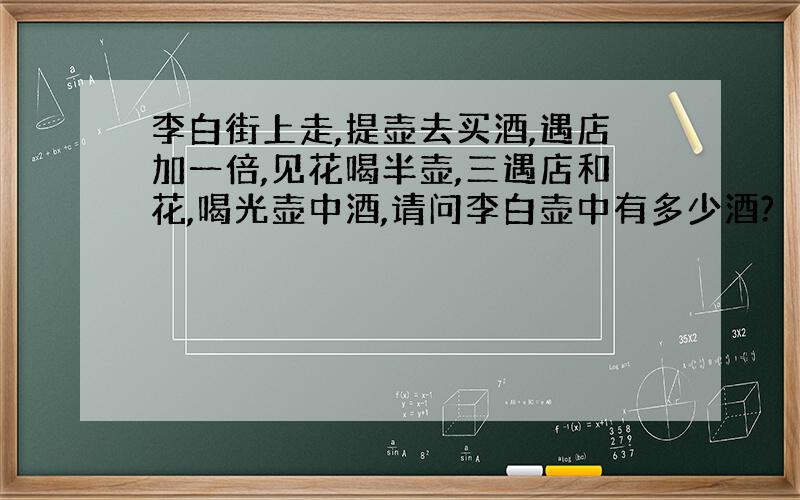 李白街上走,提壶去买酒,遇店加一倍,见花喝半壶,三遇店和花,喝光壶中酒,请问李白壶中有多少酒?