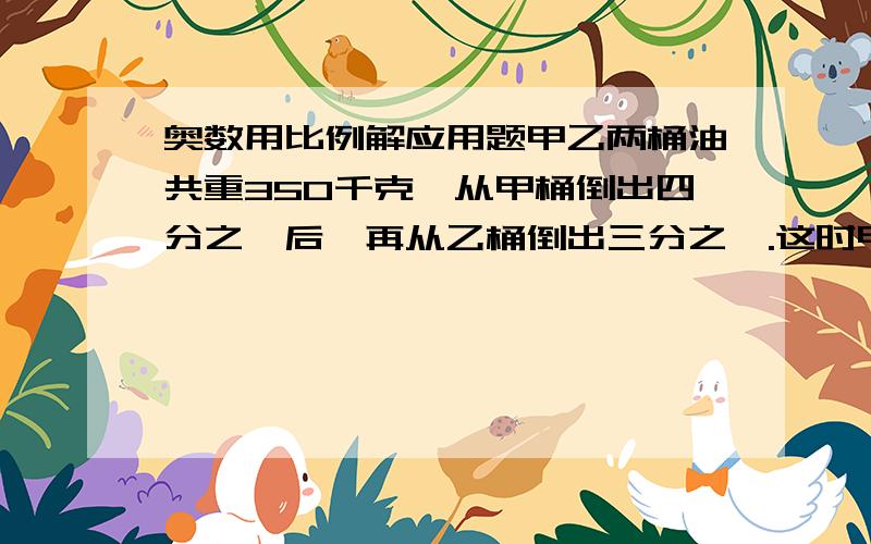 奥数用比例解应用题甲乙两桶油共重350千克,从甲桶倒出四分之一后,再从乙桶倒出三分之一.这时甲桶剩下的油比乙桶多七分之二