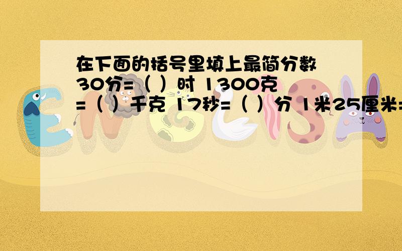 在下面的括号里填上最简分数 30分=（ ）时 1300克=（ ）千克 17秒=（ ）分 1米25厘米=（ ）米 1080