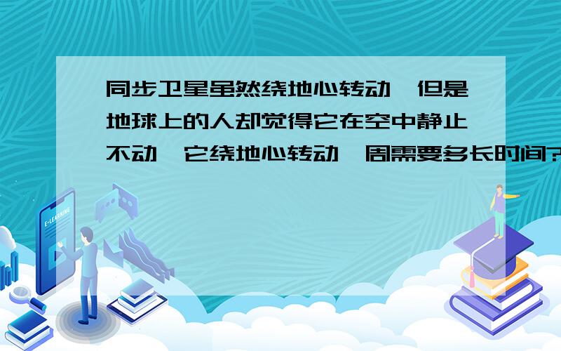 同步卫星虽然绕地心转动,但是地球上的人却觉得它在空中静止不动,它绕地心转动一周需要多长时间?