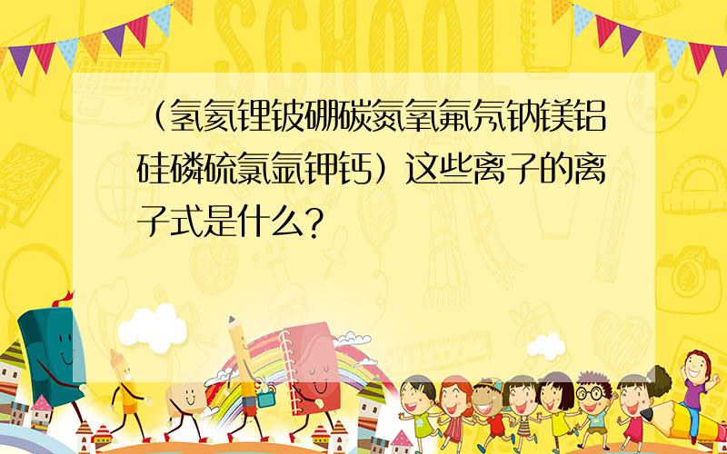 （氢氦锂铍硼碳氮氧氟氖钠镁铝硅磷硫氯氩钾钙）这些离子的离子式是什么?