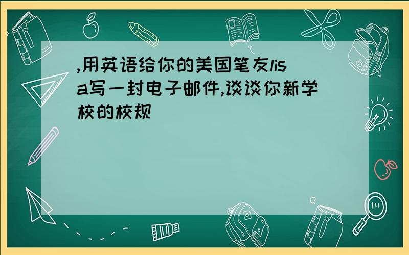 ,用英语给你的美国笔友lisa写一封电子邮件,谈谈你新学校的校规