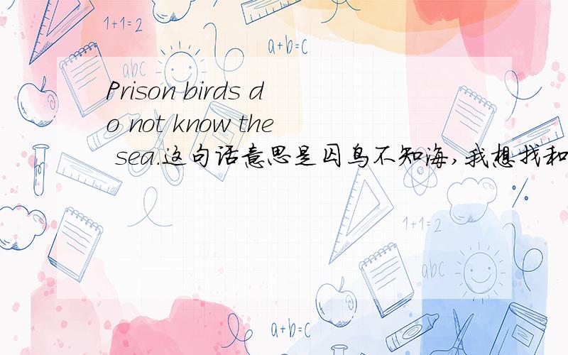 Prison birds do not know the sea.这句话意思是囚鸟不知海,我想找和他对称的句子,要英语