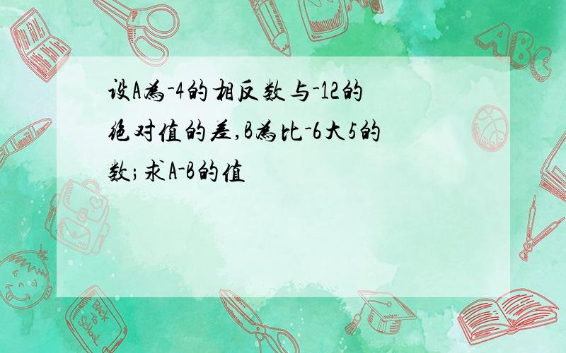 设A为-4的相反数与-12的绝对值的差,B为比-6大5的数;求A-B的值