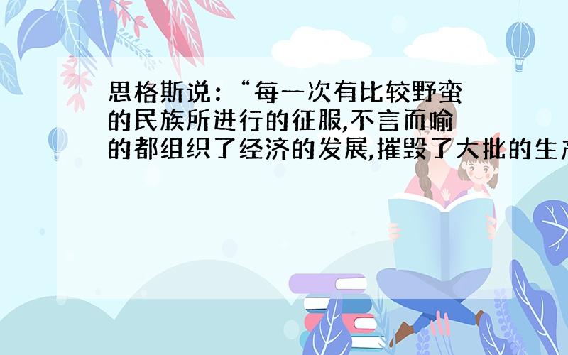 思格斯说：“每一次有比较野蛮的民族所进行的征服,不言而喻的都组织了经济的发展,摧毁了大批的生产力.但在长期的政府中,比较