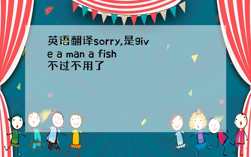 英语翻译sorry,是give a man a fish不过不用了