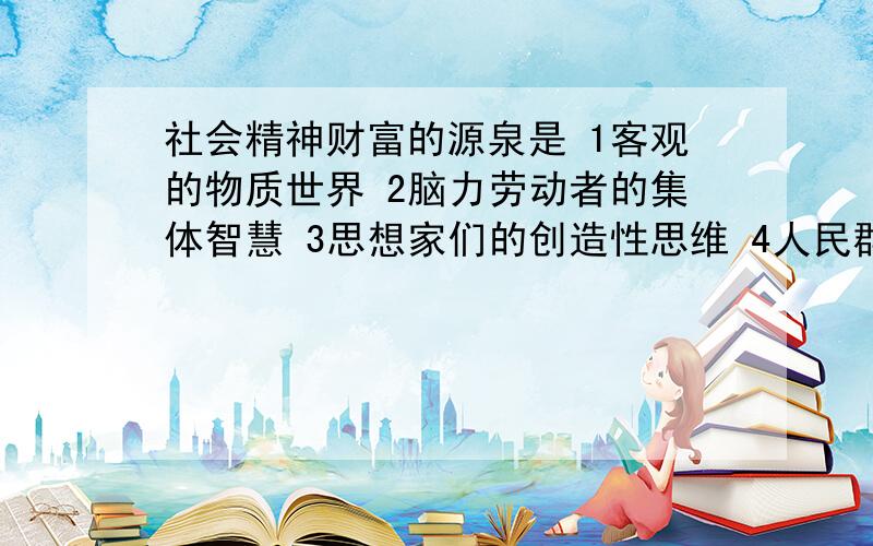 社会精神财富的源泉是 1客观的物质世界 2脑力劳动者的集体智慧 3思想家们的创造性思维 4人民群众的社会