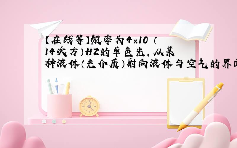 【在线等】频率为4×10 （14次方）HZ的单色光,从某种液体（光介质）射向液体与空气的界面,测得临界角为45度,则这种