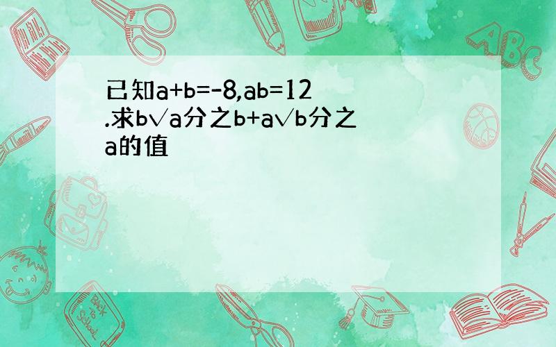 已知a+b=-8,ab=12.求b√a分之b+a√b分之a的值