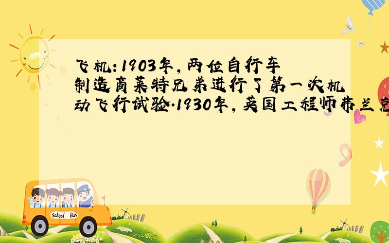 飞机：1903年,两位自行车制造商莱特兄弟进行了第一次机动飞行试验.1930年,英国工程师弗兰克·惠特尔首