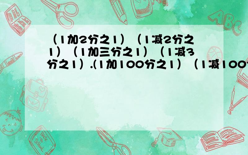 （1加2分之1）（1减2分之1）（1加三分之1）（1减3分之1）.(1加100分之1）（1减100分之1） (要过程