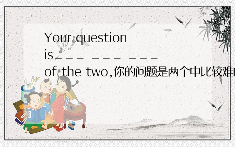 Your question is___ ___ ___ of the two,你的问题是两个中比较难的那个,