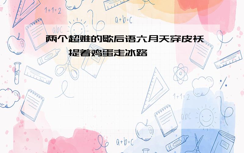 两个超难的歇后语六月天穿皮袄——提着鸡蛋走冰路——